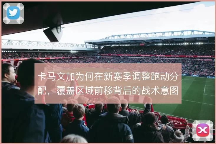 卡马文加为何在新赛季调整跑动分配，覆盖区域前移背后的战术意图