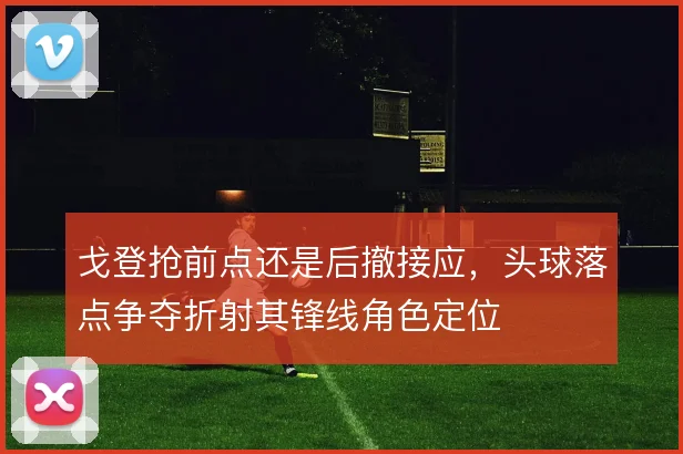 戈登抢前点还是后撤接应，头球落点争夺折射其锋线角色定位