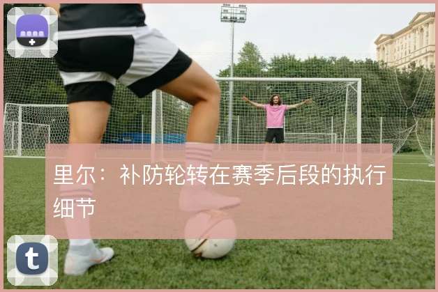 里尔:补防轮转在赛季后段的执行细节
