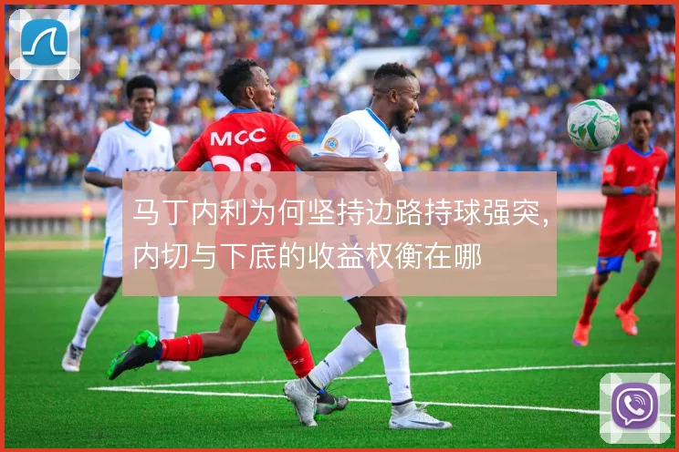 马丁内利为何坚持边路持球强突,内切与下底的收益权衡在哪