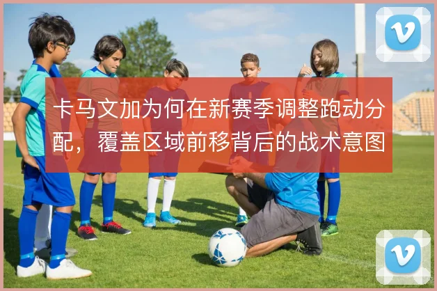 卡马文加为何在新赛季调整跑动分配,覆盖区域前移背后的战术意图