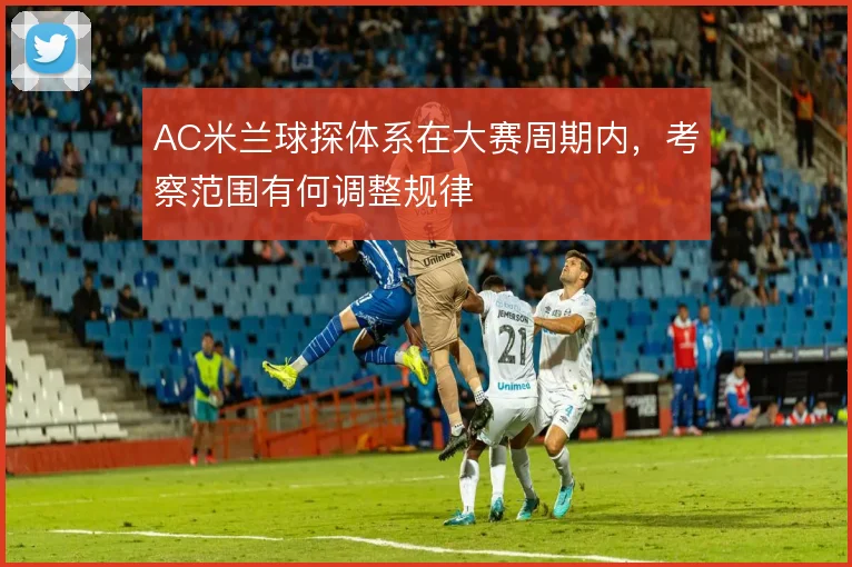 AC米兰球探体系在大赛周期内,考察范围有何调整规律