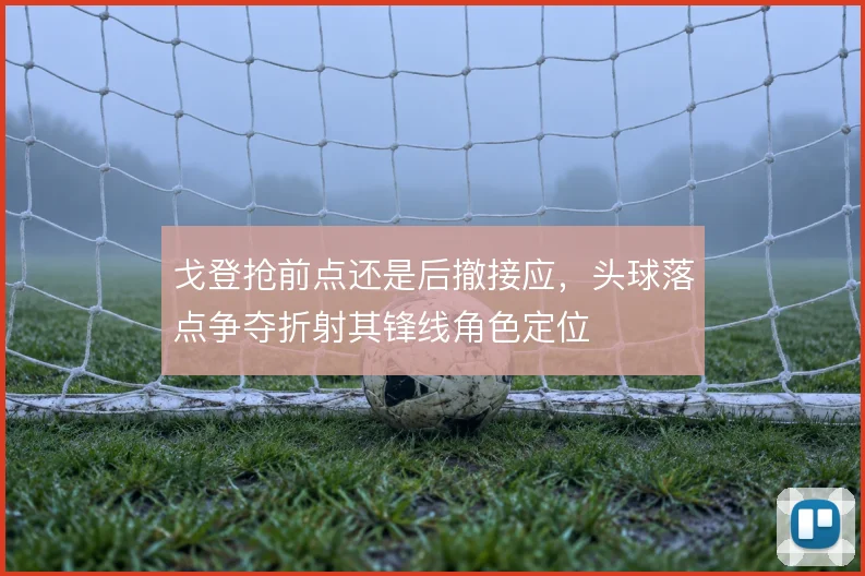 戈登抢前点还是后撤接应,头球落点争夺折射其锋线角色定位