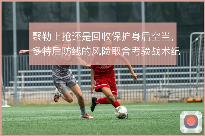 聚勒上抢还是回收保护身后空当，多特后防线的风险取舍考验战术纪律