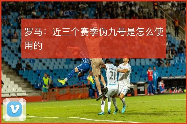 罗马:近三个赛季伪九号是怎么使用的