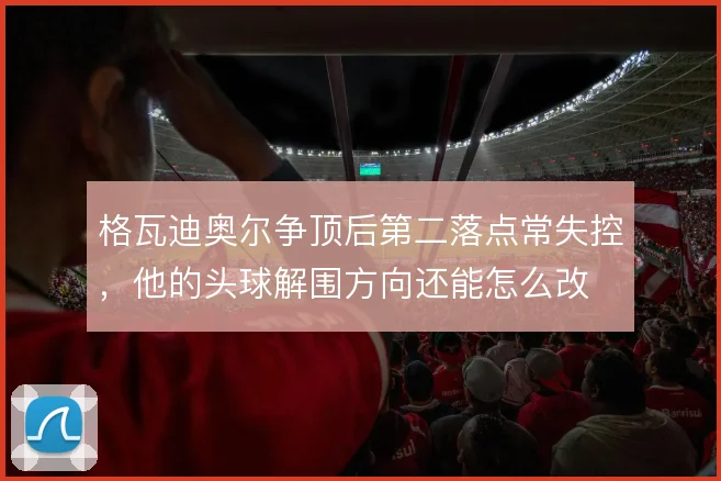 格瓦迪奥尔争顶后第二落点常失控,他的头球解围方向还能怎么改